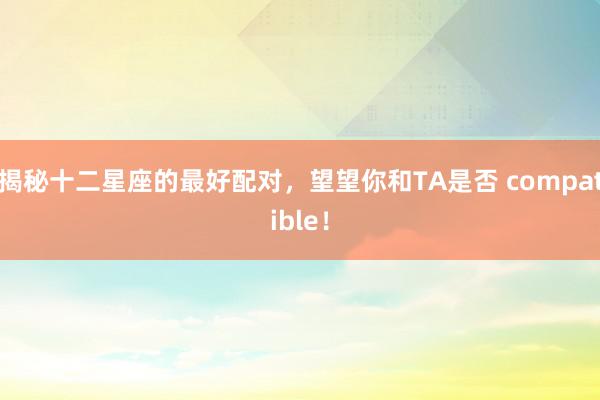 揭秘十二星座的最好配对，望望你和TA是否 compatible！