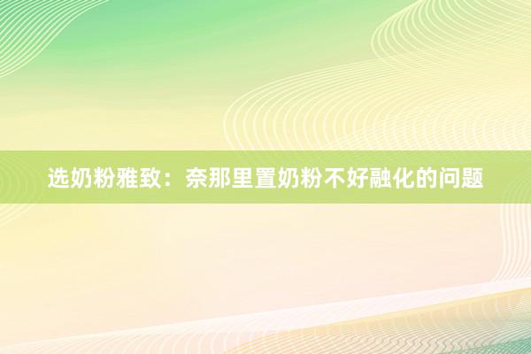 选奶粉雅致：奈那里置奶粉不好融化的问题