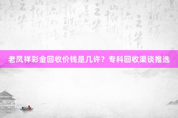 老凤祥彩金回收价钱是几许？专科回收渠谈推选