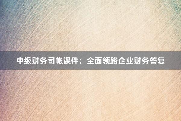 中级财务司帐课件：全面领路企业财务答复