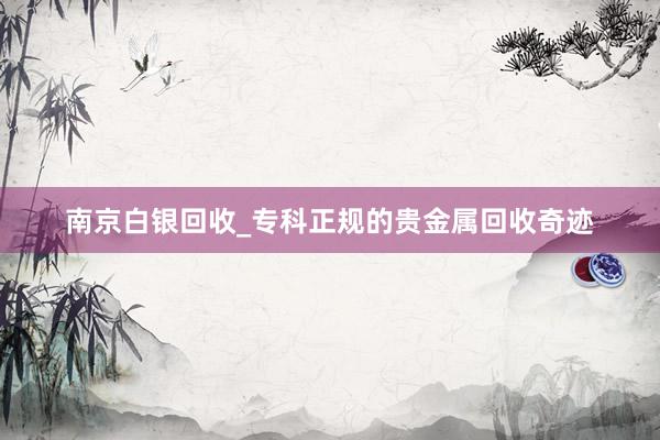 南京白银回收_专科正规的贵金属回收奇迹