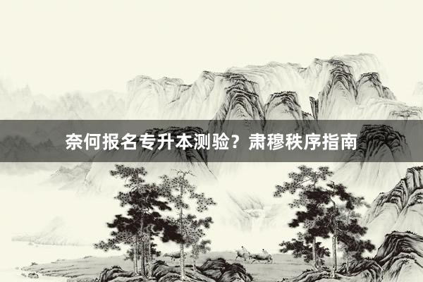 奈何报名专升本测验？肃穆秩序指南