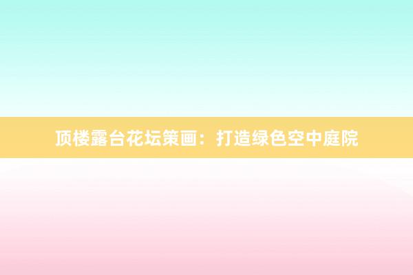 顶楼露台花坛策画：打造绿色空中庭院