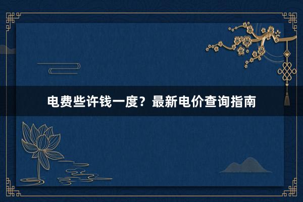 电费些许钱一度？最新电价查询指南