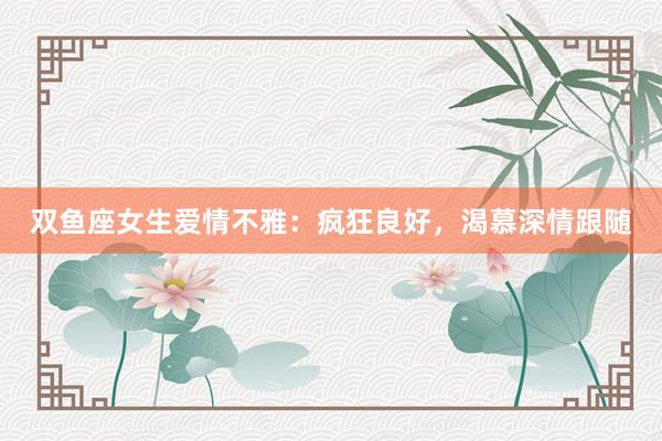 双鱼座女生爱情不雅：疯狂良好，渴慕深情跟随