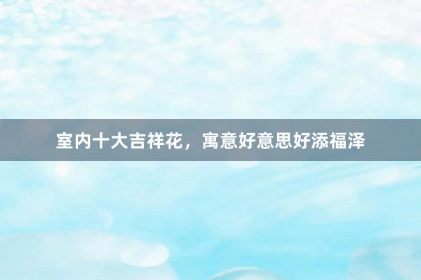 室内十大吉祥花，寓意好意思好添福泽